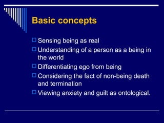 Basic concepts
 Sensing being as real
 Understanding of a person as a being in
the world
 Differentiating ego from being
 Considering the fact of non-being death
and termination
 Viewing anxiety and guilt as ontological.
 