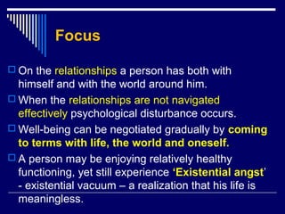 Focus
 On the relationships a person has both with
himself and with the world around him.
 When the relationships are not navigated
effectively psychological disturbance occurs.
 Well-being can be negotiated gradually by coming
to terms with life, the world and oneself.
 A person may be enjoying relatively healthy
functioning, yet still experience ‘Existential angst’
- existential vacuum – a realization that his life is
meaningless.
 