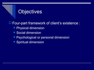 Objectives
 Four-part framework of client’s existence :
 Physical dimension
 Social dimension
 Psychological or personal dimension
 Spiritual dimension
 