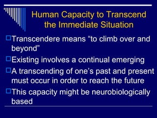 Human Capacity to Transcend
the Immediate Situation
Transcendere means “to climb over and
beyond”
Existing involves a continual emerging
A transcending of one’s past and present
must occur in order to reach the future
This capacity might be neurobiologically
based
 