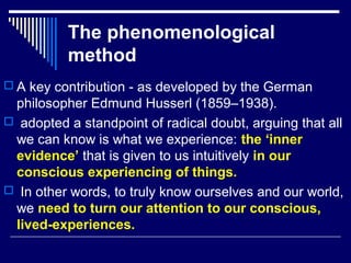 The phenomenological
method
 A key contribution - as developed by the German
philosopher Edmund Husserl (1859–1938).
 adopted a standpoint of radical doubt, arguing that all
we can know is what we experience: the ‘inner
evidence’ that is given to us intuitively in our
conscious experiencing of things.
 In other words, to truly know ourselves and our world,
we need to turn our attention to our conscious,
lived-experiences.
 