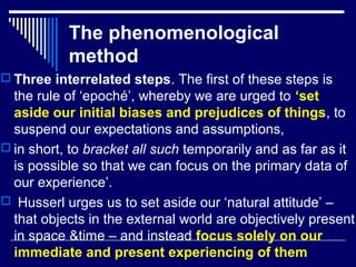 The phenomenological
method
 Three interrelated steps. The first of these steps is
the rule of ‘epoché’, whereby we are urged to ‘set
aside our initial biases and prejudices of things, to
suspend our expectations and assumptions,
 in short, to bracket all such temporarily and as far as it
is possible so that we can focus on the primary data of
our experience’.
 Husserl urges us to set aside our ‘natural attitude’ –
that objects in the external world are objectively present
in space &time – and instead focus solely on our
immediate and present experiencing of them
 