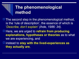 The phenomenological
method
 The second step in the phenomenological method,
is the ‘rule of description’, the essence of which is
‘Describe, don’t explain’ (Ihde, 1986: 34).
 Here, we are urged to refrain from producing
explanations, hypotheses or theories as to what
we are experiencing, and
 instead to stay with the lived-experiences as
they actually are.
 