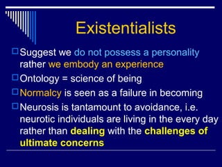 Existentialists
Suggest we do not possess a personality
rather we embody an experience
Ontology = science of being
Normalcy is seen as a failure in becoming
Neurosis is tantamount to avoidance, i.e.
neurotic individuals are living in the every day
rather than dealing with the challenges of
ultimate concerns
 