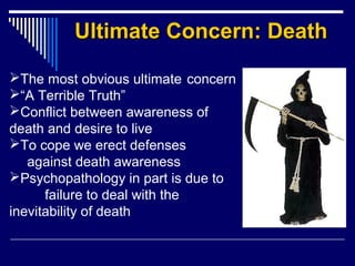 Ultimate Concern: DeathUltimate Concern: Death
The most obvious ultimate concern
“A Terrible Truth”
Conflict between awareness of
death and desire to live
To cope we erect defenses
against death awareness
Psychopathology in part is due to
failure to deal with the
inevitability of death
 