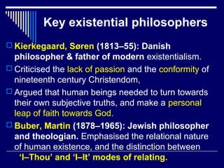Key existential philosophers
 Kierkegaard, Søren (1813–55): Danish
philosopher & father of modern existentialism.
 Criticised the lack of passion and the conformity of
nineteenth century Christendom,
 Argued that human beings needed to turn towards
their own subjective truths, and make a personal
leap of faith towards God.
 Buber, Martin (1878–1965): Jewish philosopher
and theologian. Emphasised the relational nature
of human existence, and the distinction between
‘I–Thou’ and ‘I–It’ modes of relating.
 