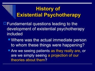 History ofHistory of
Existential PsychotherapyExistential Psychotherapy
Fundamental questions leading to the
development of existential psychotherapy
included
 Where was the actual immediate person
to whom these things were happening?
 Are we seeing patients as they really are, or
are we simply seeing a projection of our
theories about them?
 