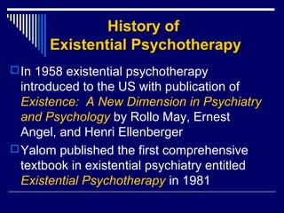 History ofHistory of
Existential PsychotherapyExistential Psychotherapy
In 1958 existential psychotherapy
introduced to the US with publication of
Existence: A New Dimension in Psychiatry
and Psychology by Rollo May, Ernest
Angel, and Henri Ellenberger
Yalom published the first comprehensive
textbook in existential psychiatry entitled
Existential Psychotherapy in 1981
 
