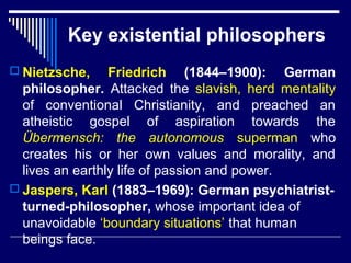 Key existential philosophers
 Nietzsche, Friedrich (1844–1900): German
philosopher. Attacked the slavish, herd mentality
of conventional Christianity, and preached an
atheistic gospel of aspiration towards the
Übermensch: the autonomous superman who
creates his or her own values and morality, and
lives an earthly life of passion and power.
 Jaspers, Karl (1883–1969): German psychiatrist-
turned-philosopher, whose important idea of
unavoidable ‘boundary situations’ that human
beings face.
 