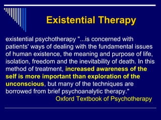 Existential TherapyExistential Therapy
existential psychotherapy "...is concerned with
patients' ways of dealing with the fundamental issues
of human existence, the meaning and purpose of life,
isolation, freedom and the inevitability of death. In this
method of treatment, increased awareness of the
self is more important than exploration of the
unconscious, but many of the techniques are
borrowed from brief psychoanalytic therapy."
Oxford Textbook of Psychotherapy
 