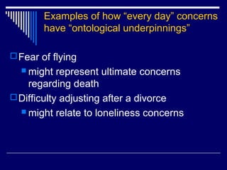 Examples of how “every day” concerns
have “ontological underpinnings”
Fear of flying
 might represent ultimate concerns
regarding death
Difficulty adjusting after a divorce
 might relate to loneliness concerns
 