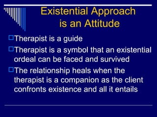 Existential Approach
is an Attitude
Therapist is a guide
Therapist is a symbol that an existential
ordeal can be faced and survived
The relationship heals when the
therapist is a companion as the client
confronts existence and all it entails
 