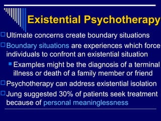 Existential PsychotherapyExistential Psychotherapy
Ultimate concerns create boundary situations
Boundary situations are experiences which force
individuals to confront an existential situation
 Examples might be the diagnosis of a terminal
illness or death of a family member or friend
Psychotherapy can address existential isolation
Jung suggested 30% of patients seek treatment
because of personal meaninglessness
 