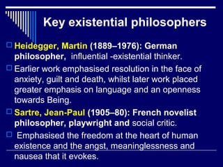 Key existential philosophers
 Heidegger, Martin (1889–1976): German
philosopher, influential -existential thinker.
 Earlier work emphasised resolution in the face of
anxiety, guilt and death, whilst later work placed
greater emphasis on language and an openness
towards Being.
 Sartre, Jean-Paul (1905–80): French novelist
philosopher, playwright and social critic.
 Emphasised the freedom at the heart of human
existence and the angst, meaninglessness and
nausea that it evokes.
 