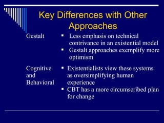 Gestalt  Less emphasis on technical
contrivance in an existential model
 Gestalt approaches exemplify more
optimism
Cognitive
and
Behavioral
 Existentialists view these systems
as oversimplifying human
experience
 CBT has a more circumscribed plan
for change
Key Differences with Other
Approaches
 