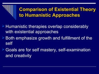 Comparison of Existential TheoryComparison of Existential Theory
to Humanistic Approachesto Humanistic Approaches
 Humanistic therapies overlap considerably
with existential approaches
 Both emphasize growth and fulfillment of the
self
 Goals are for self mastery, self-examination
and creativity
 