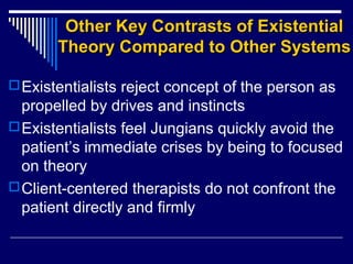 Other Key Contrasts of ExistentialOther Key Contrasts of Existential
Theory Compared to Other SystemsTheory Compared to Other Systems
Existentialists reject concept of the person as
propelled by drives and instincts
Existentialists feel Jungians quickly avoid the
patient’s immediate crises by being to focused
on theory
Client-centered therapists do not confront the
patient directly and firmly
 