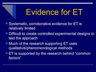 Evidence for ET
 Systematic, corroborative evidence for ET is
relatively limited
 Difficult to create controlled experimental designs to
test the approach
 Much of the research supporting ET uses
qualitative/phenomenological methods
 ET is supported by the research behind “common
factors”
 