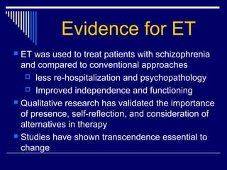Evidence for ET
 ET was used to treat patients with schizophrenia
and compared to conventional approaches
 less re-hospitalization and psychopathology
 Improved independence and functioning
 Qualitative research has validated the importance
of presence, self-reflection, and consideration of
alternatives in therapy
 Studies have shown transcendence essential to
change
 