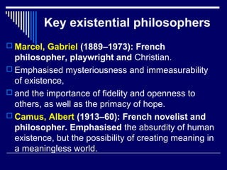 Key existential philosophers
 Marcel, Gabriel (1889–1973): French
philosopher, playwright and Christian.
 Emphasised mysteriousness and immeasurability
of existence,
 and the importance of fidelity and openness to
others, as well as the primacy of hope.
 Camus, Albert (1913–60): French novelist and
philosopher. Emphasised the absurdity of human
existence, but the possibility of creating meaning in
a meaningless world.
 