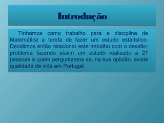 IntroduçãoIntrodução
Tínhamos como trabalho para a disciplina de
Matemática a tarefa de fazer um estudo estatístico.
Decidimos então relacionar este trabalho com o desafio-
problema fazendo assim um estudo realizado a 27
pessoas a quem perguntamos se, na sua opinião, existe
qualidade de vida em Portugal.
Tínhamos como trabalho para a disciplina de
Matemática a tarefa de fazer um estudo estatístico.
Decidimos então relacionar este trabalho com o desafio-
problema fazendo assim um estudo realizado a 27
pessoas a quem perguntamos se, na sua opinião, existe
qualidade de vida em Portugal.
 
