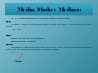 Média, Moda e MedianaMédia, Moda e Mediana
DADOS: 11 pessoas responderam Sim, 9 responderam que não e 7 responderam talvez.
Média
Em estatística a média de um conjunto de dados obtém-se somando todos os dados e dividindo o resultado pelo número
de dados.
(11+9+7) : 27= 1
Moda
A moda é o dado que surge com maior frequência.
Neste estudo a moda é a opinião SIM.
Mediana
A mediana de um conjunto de dados ordenados é o dado que ocupa a posição central, no caso de ser um conjunto ímpar,
ou a média dos dois dados centrais, no caso de ser um conjunto par de dados.
(7;9;11) = 9
Mediana
 