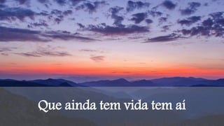 Que ainda tem vida tem aí
 