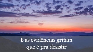 E as evidências gritam
que é pra desistir
 