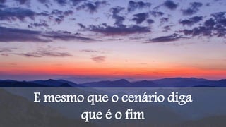 E mesmo que o cenário diga
que é o fim
 