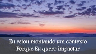 Eu estou montando um contexto
Porque Eu quero impactar
 
