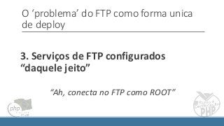 O ‘problema’ do FTP como forma unica
de deploy
3. Serviços de FTP configurados
“daquele jeito”
“Ah, conecta no FTP como ROOT”
 