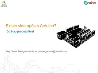 Existe vida após o Arduino?
Do 0 ao produto final
Eng. Daniel Rodrigues de Sousa | daniel_rsousa@hotmail.com
 