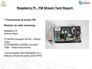 Raspberry Pi - FM Stream Tech Report
Transmissão de stream FM
Módulos de rádio streaming:
Raspberry Pi
Arduino Nano
CI Si4705 (receptor de FM – Silicon
Labs)
CI PCM2900C (CODEC de áudio
USB – Texas Instruments)
*Comunicação entre Raspberry Pi e
Arduino através da porta serial GPIO
 