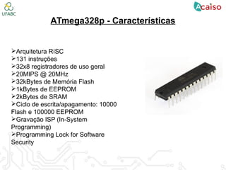 ATmega328p - Características
Arquitetura RISC
131 instruções
32x8 registradores de uso geral
20MIPS @ 20MHz
32kBytes de Memória Flash
1kBytes de EEPROM
2kBytes de SRAM
Ciclo de escrita/apagamento: 10000
Flash e 100000 EEPROM
Gravação ISP (In-System
Programming)
Programming Lock for Software
Security
 