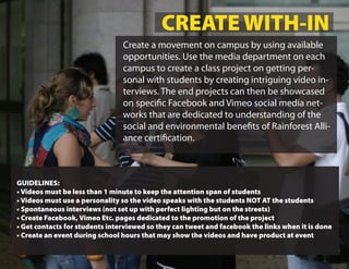 CREATE WITH-IN
                                Create a movement on campus by using available
                                opportunities. Use the media department on each
                                campus to create a class project on getting per-
                                sonal with students by creating intriguing video in-
                                terviews. The end projects can then be showcased
                                on speci c Facebook and Vimeo social media net-
                                works that are dedicated to understanding of the
                                social and environmental bene ts of Rainforest Alli-
                                ance certi cation.



GUIDELINES:
• Videos must be less than 1 minute to keep the attention span of students
• Videos must use a personality so the video speaks with the students NOT AT the students
• Spontaneous interviews (not set up with perfect lighting but on the streets)
• Create Facebook, Vimeo Etc. pages dedicated to the promotion of the project
• Get contacts for students interviewed so they can tweet and facebook the links when it is done
• Create an event during school hours that may show the videos and have product at event
 