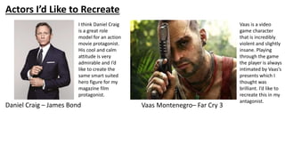 Actors I’d Like to Recreate
Daniel Craig – James Bond Vaas Montenegro– Far Cry 3
I think Daniel Craig
is a great role
model for an action
movie protagonist.
His cool and calm
attitude is very
admirable and I’d
like to create the
same smart suited
hero figure for my
magazine film
protagonist.
Vaas is a video
game character
that is incredibly
violent and slightly
insane. Playing
through the game
the player is always
intimated by Vaas’s
presents which I
thought was
brilliant. I’d like to
recreate this in my
antagonist.
 