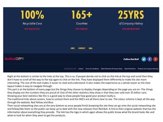 Right at the bottom is similar to the links at the top. This is so, if people decide not to click on the link at the top and scroll then they
don’t have to scroll all the way to the top again to click on the link. They have displayed them differently to make the site more
interesting. The size of the text makes it easier to read and understand. It also makes the experience as a whole easier as the clear
layout makes it easy to navigate through.
This part is at the bottom of every page but the things they choose to display changes depending on the page you are on. The things
they display are the numbers they are proud of. One of the other statistics they show is that they over sold over 35 billion cans.
Showing your best statistics like this is a good way to show people how good your product really is.
The traditional links about careers, how to contact them and the FAQ’s are all there clear to see. The colour scheme is kept all the way
through the website, Red Yellow and Blue.
Their social networking sites are at the very bottom so once people finish browsing the site they can go onto the social networking site
and follow/like them so the public can keep up to date with the new releases from Red Bull. A link to their original website that has the
information about everything they provide. The link has the logo in which again allows the public know what the brand looks like and
what to look for when they want to get the products.

 