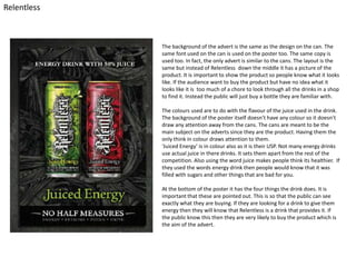 Relentless

The background of the advert is the same as the design on the can. The
same font used on the can is used on the poster too. The same copy is
used too. In fact, the only advert is similar to the cans. The layout is the
same but instead of Relentless down the middle it has a picture of the
product. It is important to show the product so people know what it looks
like. If the audience want to buy the product but have no idea what it
looks like it is too much of a chore to look through all the drinks in a shop
to find it. Instead the public will just buy a bottle they are familiar with.
The colours used are to do with the flavour of the juice used in the drink.
The background of the poster itself doesn’t have any colour so it doesn’t
draw any attention away from the cans. The cans are meant to be the
main subject on the adverts since they are the product. Having them the
only think in colour draws attention to them.
‘Juiced Energy’ is in colour also as it is their USP. Not many energy drinks
use actual juice in there drinks. It sets them apart from the rest of the
competition. Also using the word juice makes people think its healthier. If
they used the words energy drink then people would know that it was
filled with sugars and other things that are bad for you.
At the bottom of the poster it has the four things the drink does. It is
important that these are pointed out. This is so that the public can see
exactly what they are buying. If they are looking for a drink to give them
energy then they will know that Relentless is a drink that provides it. If
the public know this then they are very likely to buy the product which is
the aim of the advert.

 