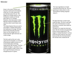 Monster

Green is the colour scheme and
has been continued to the bottom
of the can. It is also used as the
pull tab that opens the can. This
design isn’t usually used on a can.
Companies usually use the tab
plain silver as it is cheaper.
However, colouring it green makes
Monster stand out and gain more
attention which could create more
sales.
The shade of green they are used is
very bright. It radiates which gives
the impression of energy. The toxic
theme they have play into their
favour on the energy front. It is
known that the right chemicals can
create energy.
The font used on the can is very
supernatural and gothic. It is the type
of writing you expect to find in an
ancient book about all things
supernatural, like monsters. The font
used for ‘energy’ is very basic, it is
simple enough to make it easy. It still
fits in with the theme of the can
though because it is green.

The main ingredients are listed
around the top of the can. This is a
good way to state what is in the
drink without making a big deal
about it.

The logo looks like a scratch mark
made by claws. This ties in well with
the name of the brand as it could
have been a monster how made the
impressions.
The green is to make the drink look
toxic, like the monster was generated
threw a science experiment. The
slogan is ‘Unleash the beast’ so if you
drink the drink it will turn you into a
beast just like the chemicals did for
the monster who created the M.

 