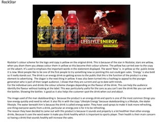 RockStar

Rockstar’s colour scheme for the logo and copy is yellow on the original drink. This is because of the star in Rockstar, stars are yellow,
when you dram them you always colour them in yellow so this become their colour scheme. The yellow has carried over to the copy
on the advert. It’s used to emphasis the important words in the statement displayed. The word ‘New’ is in yellow so the public know
it is new. Most people like to be one of the first people to try something new so pointing this out could gain sales. ‘Energy’ is also bold
so it really stands out. The drink is an energy drink so getting across to the public that this is the function of the product is a key
element to advertising. The slogan is the next thing in yellow. It was also been turned into a hashtag to appeal to the younger
generation who is part of their target audience. I shows that they are current and up to date with trends.
For the individual cans and drinks the colour scheme changes depending on the flavour of the drink. This can help the audience
identify the flavour without looking at the label. This was particularly useful for the cans as you can’t see the drink like you can with
the bottles. Showing the bottles is good as it also helps the customer spot the drink when out and about.
The image used of the man skateboarding is because the product is an energy drink and sports is one of the most common things you
lose energy quickly and need to refuel. It also fits in with the copy ‘Lifestyle Energy’ because skateboarding is a lifestyle, the skater
lifestyle. The water beneath him is because the drink is called energy water. They have used sprays to make it look more refreshing,
one thing everyone wants from a drink, particular an energy one is for it to be refreshing.
The reason they have decided to came out with this product is because it sounds and properly is a lot healthier than other energy
drinks. Because it uses the word water it make you think healthy which is important to sports player. Their health is their main concern
so having a drink that sounds healthy will increase the sales.

 