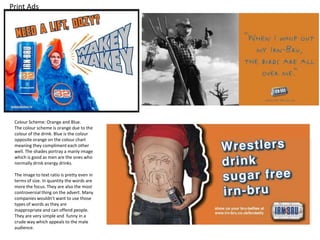 Print Ads

Colour Scheme: Orange and Blue.
The colour scheme is orange due to the
colour of the drink. Blue is the colour
opposite orange on the colour chart
meaning they compliment each other
well. The shades portray a manly image
which is good as men are the ones who
normally drink energy drinks.
The image to text ratio is pretty even in
terms of size. In quantity the words are
more the focus. They are also the most
controversial thing on the advert. Many
companies wouldn’t want to use those
types of words as they are
inappropriate and can offend people.
They are very simple and funny in a
crude way which appeals to the male
audience.

 