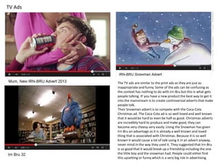 TV Ads

The TV ads are similar to the print ads as they are just as
inappropriate and funny. Some of the ads can be confusing as
the context has nothing to do with Irn-Bru but this is what gets
people talking. IF you have a new product the best way to get it
into the mainstream is to create controversial adverts that make
people talk.
Their Snowman advert is to compete with the Coca-Cola
Christmas ad. The Coca-Cola ad is so well loved and well known
that it would be hard to even be half as good. Christmas adverts
are incredibly hard to produce and make good, they can
become very cheesy very easily. Using the Snowman has given
Irn-Bru an advantage as it is already a well known and loved
thing that is associated with Christmas. Because it is so well
known it would cause a lot of talk using it in an advert anyway,
never mind in the way they used it. They suggested that Irn-Bru
is so good that it would break up a friendship including the one
the little boy and the snowman had. People could either find
this upsetting or funny which is a very big risk in advertising.

 