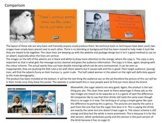 Comparison

The layout of these ads are very basic and honestly anyone could produce them. No technical tools or techniques have been used, two
images have simply been placed next to each other. There is no blending or background that has been moved to help make it look like
they are meant to be together. The clean lines are keeping up with the website and package design but it isn’t a good method to use on
an advert, especially when the lines are vertical.
The images on the left of the adverts are in black and white to draw more attention to the orange, where the copy is. The copy is very
important as that is what gets the message across clearest and gives the audience information. The copy is in blue, again, keeping with
the colour scheme. The actual words they use have double meanings which can be very controversial. It can be seen as
inappropriate, they are pushing the ASA rules a lot with there adverts but it causes talk and this is good. Their target audience, (young)
men, will find the adverts funny as their humour is quiet crude. The half naked woman in the advert on the right will definitely appeal
to the male demographic.
The product has been included at the bottom. It will be the last thing the audience see on the ad therefore the picture of the can will be
in their minds once they leave the poster. The website is underneath this in case people want to find out more about the brand.
Meanwhile, the sugar adverts are very good. Again, the product is the last
thing you see. The clean lines work to there advantage in these ads as the
two images are meant to be separate as it is a game of spot the difference.
All companies like to say that their drinks still taste the same even though
there is no sugar in it now. The technique of using a simple game like spot
the difference to portray this is genius. The pictures are exactly the same a
part from the one that has the sugar free bear in it. This is saying the drinks
are exactly the same but one doesn’t have sugar in. The colour scheme is still
orange and blue but the white is more prominent. This is because it is for the
diet version, white symbolises purity and this version is the pure version of
the drink because it has no sugar in.

 