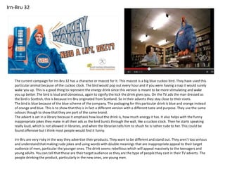 Irn-Bru 32

The current campaign for Irn-Bru 32 has a character or mascot for it. This mascot is a big blue cuckoo bird. They have used this
particular animal because of the cuckoo clock. The bird would pop out every hour and if you were having a nap it would surely
wake you up. This is a good thing to represent the energy drink since this version is meant to be more stimulating and wake
you up better. The bird is loud and obnoxious, again to signify the kick the drink gives you. On the TV ads the man dressed as
the bird is Scottish, this is because Irn-Bru originated from Scotland. So in their adverts they stay close to their roots.
The bird is blue because of the blue scheme of the company. The packaging for this particular drink is blue and orange instead
of orange and blue. This is to show that this is in fact a different version with a different taste and purpose. They use the same
colours though to show that they are part of the same brand.
The advert is set in a library because it emphasis how loud the drink is, how much energy it has. It also helps with the funny
inappropriate jokes they make in all their ads as the bird bursts through the wall, like a cuckoo clock. Then he starts speaking
really loud, which is not allowed in libraries, and when the librarian tells him to shush he is rather rude to her. This could be
found offensive but I think most people would find it funny.
Irn-Bru are very risky in the way they advertise their products. They want to be different and stand out. They aren’t too serious
and understand that making rude jokes and using words with double meanings that are inappropriate appeal to their target
audience of men, particular the younger ones. The drink seems rebellious which will appeal massively to the teenagers and
young adults. You can tell that these are their target audience as they are the type of people they cast in their TV adverts. The
people drinking the product, particularly in the new ones, are young men.

 