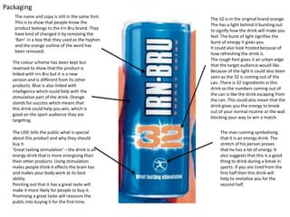 Packaging
The name and copy is still in the same font.
This is to show that people know the
product belongs to the Irn-Bru brand. They
have kind of changed it by removing the
‘Barr’ in a box that they used as the hyphen
and the orange outline of the word has
been removed.
The colour scheme has been kept but
reversed to show that the product is
linked with Irn-Bru but it is a new
version and is different from its other
products. Blue is also linked with
intelligence which could help with the
stimulation part of the drink. Orange
stands for success which means that
this drink could help you win, which is
good on the sport audience they are
targeting.
The USP, tells the public what is special
about this product and why they should
buy it.
‘Great tasting stimulation’ – the drink is an
energy drink that is more energising than
their other products. Using stimulation
males people think it effects the brain too
and makes your body work at its best
ability.
Pointing out that it has a great taste will
make it more likely for people to buy it.
Promising a great taste will reassure the
public into buying it for the first time.

The 32 is in the original brand orange.
The has a light behind it bursting out
to signify how the drink will make you
feel. The burst of light signifies the
burst of energy it gives you.
It could also look frosted because of
how refreshing the drink is.
The rough font gives it an urban edge
that the target audience would like.
Because of the light it could also been
seen as the 32 is coming out of the
can. There is 32 ingredients in this
drink so the numbers coming out of
the can is like the drink escaping from
the can. This could also mean that the
drink gives you the energy to break
out of your normal routine or the wall
blocking your way to win a match.
The man running symbolising
that it is an energy drink. The
stretch of his person proves
that he has a lot of energy. It
also suggests that this is a good
thing to drink during a break in
sports. If you are tired from the
first half then this drink will
help to revitalise you for the
second half.

 