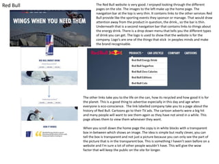 Red Bull

The Red Bull website is very good. I enjoyed looking through the different
pages on the site. The images to the left make up the home page. The
navigation bar at the top is very thin. It contains links to the other services Red
Bull provide like the sporting events they sponsor or manage. That would draw
attention away from the product in question, the drink., so the bar is thin.
Underneath that is a second navigation bar that contains links to things about
the energy drink. There is a drop down menu that tells you the different types
of drink you can get. The logo is used to show that the website is for the
company. Logo’s are one of the things that stick in peoples minds and make
the brand recognisable.

The other links take you to the life on the can, how its recycled and how good it is for
the planet. This is a good thing to advertise especially in this day and age when
everyone is eco-conscience. The link labelled company take you to a page about the
history of Red Bull. Cartoons go to their TV ads. The cartoon adverts were a big hit
and many people will want to see them again as they have not aired in a while. This
page allows them to view them whenever they want.
When you scroll down the home page the copy is in white blocks with a transparent
box in-between which shows an image. The idea is simple but really clever, you can
tell the box is transparent and not just a picture because you can only see the part of
the picture that is in the transparent box. This is something I haven’t seen before on a
website and I’m sure a lot of other people wouldn’t have. This will give the wow
factor that will keep the public on the site for longer.

 