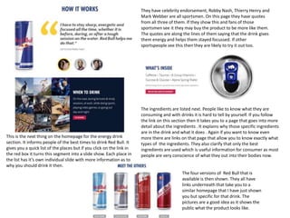They have celebrity endorsement, Robby Nash, Thierry Henry and
Mark Webber are all sportsmen. On this page they have quotes
from all three of them. If they show this and fans of those
sportsmen see it they may buy the product to be more like them.
The quotes are along the lines of them saying that the drink gives
them energy and helps them stayed focussed. If other
sportspeople see this then they are likely to try it out too.

This is the next thing on the homepage for the energy drink
section. It informs people of the best times to drink Red Bull. It
gives you a quick list of the places but if you click on the link in
the red box it turns this segment into a slide show. Each place in
the list has it’s own individual slide with more information as to
why you should drink it then.

The ingredients are listed next. People like to know what they are
consuming and with drinks it is hard to tell by yourself. If you follow
the link on this section then it takes you to a page that goes into more
detail about the ingredients . It explains why those specific ingredients
are in the drink and what it does . Again if you want to know even
more there are links on that page that allow you to know exactly what
types of the ingredients. They also clarify that only the best
ingredients are used which is useful information for consumer as most
people are very conscience of what they out into their bodies now.

The four versions of Red Bull that is
available is then shown. They all have
links underneath that take you to a
similar homepage that I have just shown
you but specific for that drink. The
pictures are a good idea as it shows the
public what the product looks like.

 