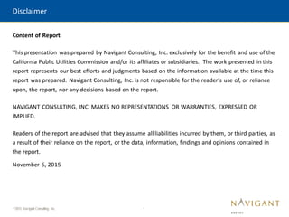1
©2015 Navigant Consulting, Inc.
Content of Report
This presentation was prepared by Navigant Consulting, Inc. exclusively for the benefit and use of the
California Public Utilities Commission and/or its affiliates or subsidiaries. The work presented in this
report represents our best efforts and judgments based on the information available at the time this
report was prepared. Navigant Consulting, Inc. is not responsible for the reader’s use of, or reliance
upon, the report, nor any decisions based on the report.
NAVIGANT CONSULTING, INC. MAKES NO REPRESENTATIONS OR WARRANTIES, EXPRESSED OR
IMPLIED.
Readers of the report are advised that they assume all liabilities incurred by them, or third parties, as
a result of their reliance on the report, or the data, information, findings and opinions contained in
the report.
November 6, 2015
Disclaimer
 
