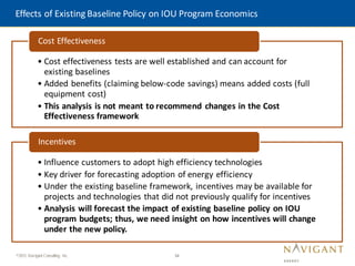 34
©2015 Navigant Consulting, Inc.
Effects of Existing Baseline Policy on IOU Program Economics
• Cost effectiveness tests are well established and can account for
existing baselines
• Added benefits (claiming below-code savings) means added costs (full
equipment cost)
• This analysis is not meant to recommend changes in the Cost
Effectiveness framework
Cost Effectiveness
• Influence customers to adopt high efficiency technologies
• Key driver for forecasting adoption of energy efficiency
• Under the existing baseline framework, incentives may be available for
projects and technologies that did not previously qualify for incentives
• Analysis will forecast the impact of existing baseline policy on IOU
program budgets; thus, we need insight on how incentives will change
under the new policy.
Incentives
 
