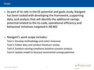 3
©2015 Navigant Consulting, Inc.
» As part of its role in the EE potential and goals study, Navigant
has been tasked with developing the framework, supporting
data, and analysis that will identify the additional savings
potential related to the to-code, operational efficiency and
behavioral initiatives targeted in AB 802
» Navigant’s work scope includes:
Task 1: Develop methodology and select measures
Task 2: Collect data and conduct literature review
Task 3: Conduct existing conditions baseline scenario analysis
Task 4: Update model to forecast incremental savings potential
Scope
 